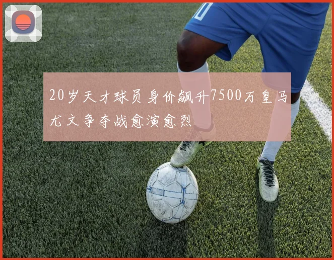 20岁天才球员身价飙升7500万皇马尤文争夺战愈演愈烈