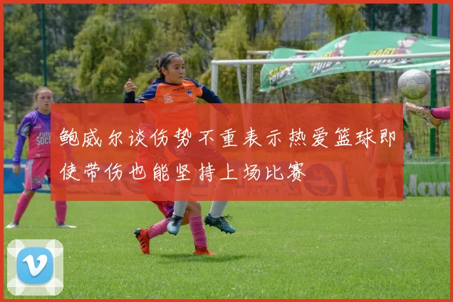 鲍威尔谈伤势不重表示热爱篮球即使带伤也能坚持上场比赛
