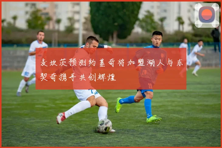 麦坎茨预测约基奇将加盟湖人与东契奇携手共创辉煌
