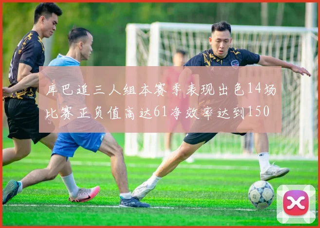 库巴追三人组本赛季表现出色14场比赛正负值高达61净效率达到150