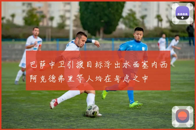 巴萨中卫引援目标浮出水面塞内西阿克德弗里等人均在考虑之中