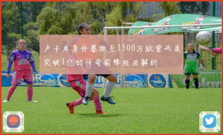 卢卡库身价暴跌至1500万欧曾两度突破1亿的传奇前锋经历解析