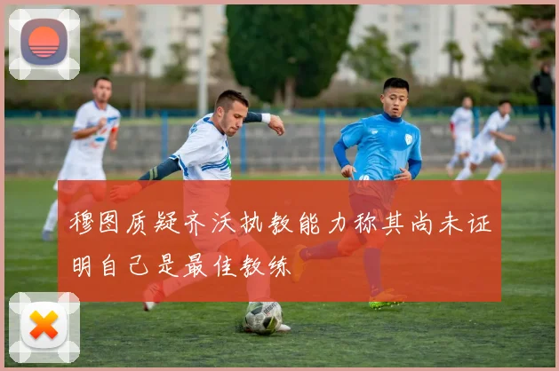 穆图质疑齐沃执教能力称其尚未证明自己是最佳教练