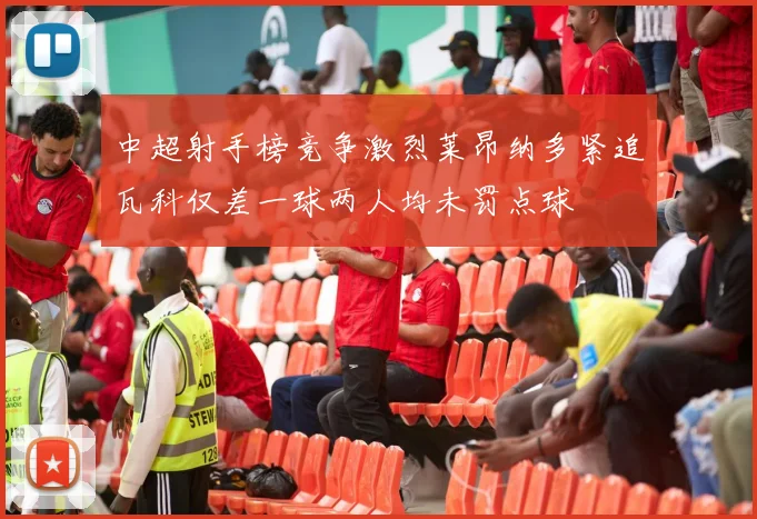 中超射手榜竞争激烈莱昂纳多紧追瓦科仅差一球两人均未罚点球