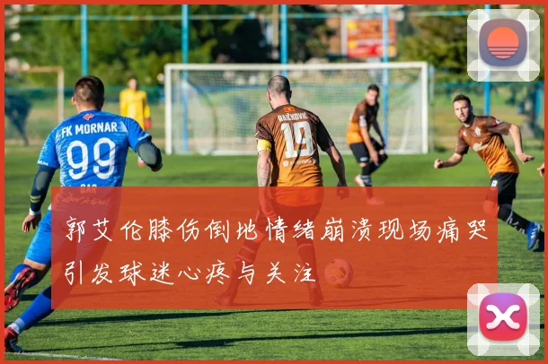 郭艾伦膝伤倒地情绪崩溃现场痛哭引发球迷心疼与关注