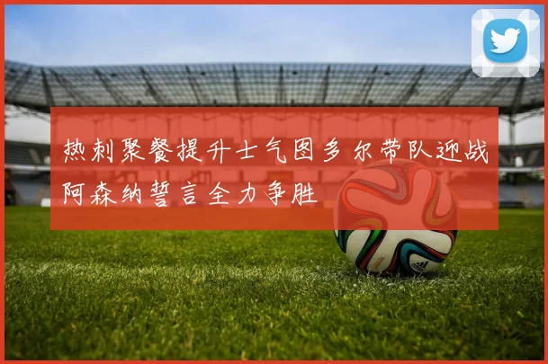 热刺聚餐提升士气图多尔带队迎战阿森纳誓言全力争胜