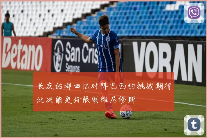 长友佑都回忆对阵巴西的挑战期待此次能更好限制维尼修斯