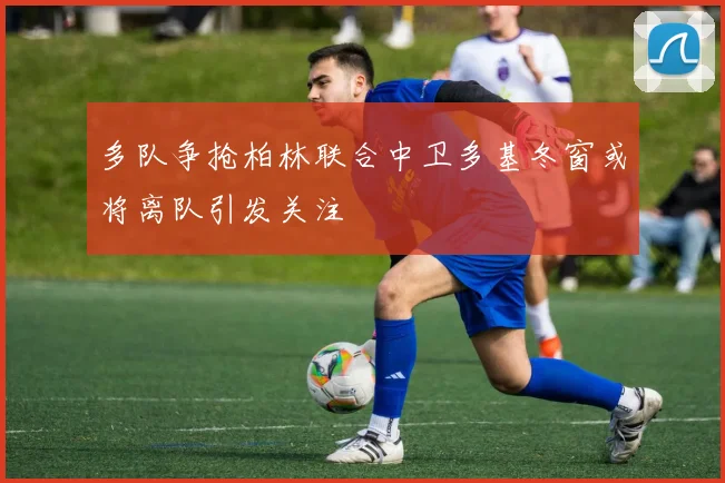 多队争抢柏林联合中卫多基冬窗或将离队引发关注