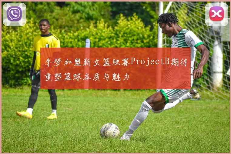 李梦加盟新女篮联赛ProjectB期待重塑篮球本质与魅力