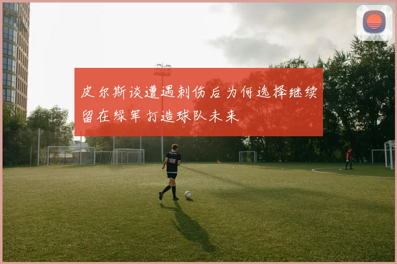 皮尔斯谈遭遇刺伤后为何选择继续留在绿军打造球队未来