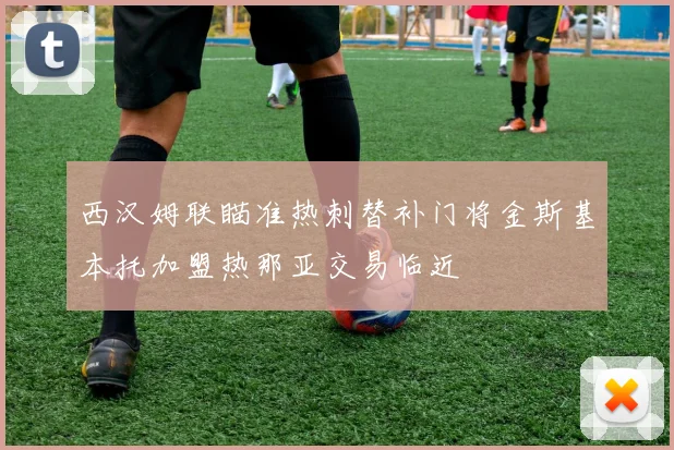 西汉姆联瞄准热刺替补门将金斯基本托加盟热那亚交易临近