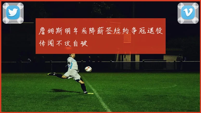 詹姆斯明年或降薪签短约争冠退役传闻不攻自破