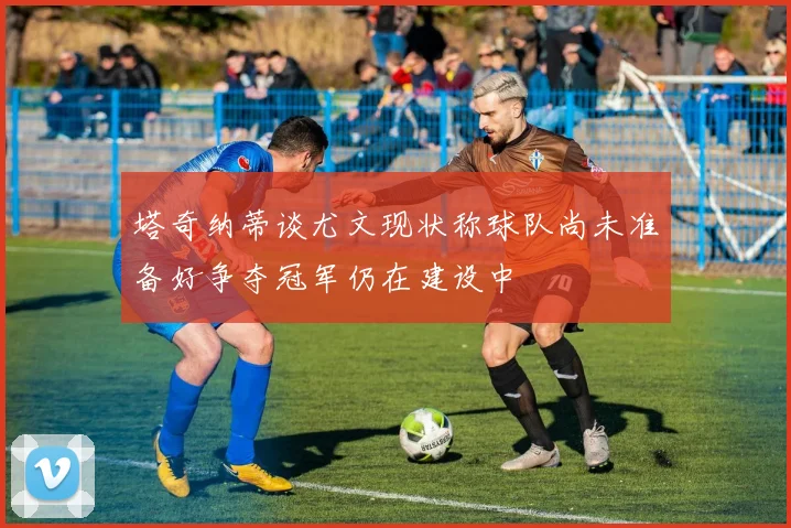 塔奇纳蒂谈尤文现状称球队尚未准备好争夺冠军仍在建设中