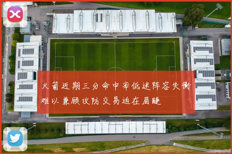 火箭近期三分命中率低迷阵容失衡难以兼顾攻防交易迫在眉睫