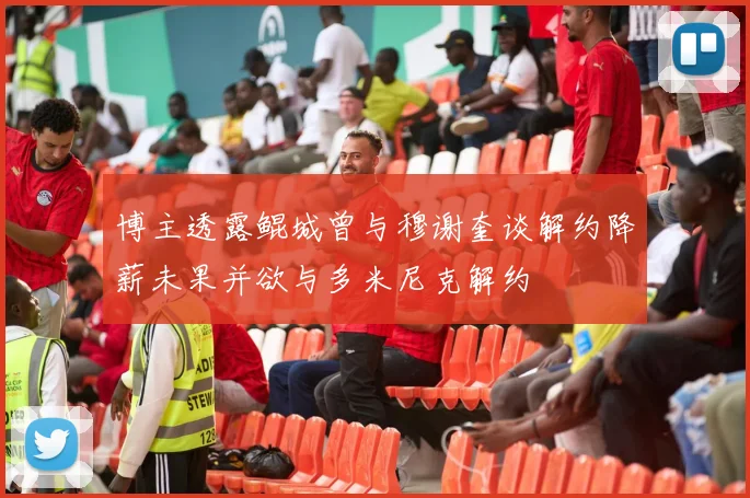博主透露鲲城曾与穆谢奎谈解约降薪未果并欲与多米尼克解约