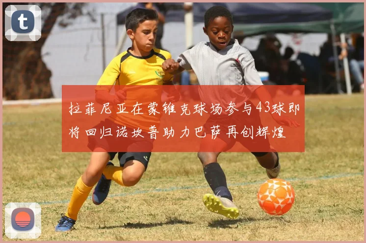 拉菲尼亚在蒙锥克球场参与43球即将回归诺坎普助力巴萨再创辉煌