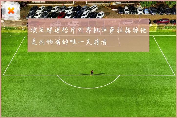 埃及球迷怒斥外界批评萨拉赫称他是利物浦的唯一支持者