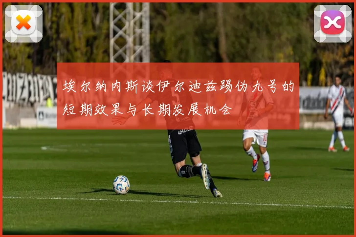 埃尔纳内斯谈伊尔迪兹踢伪九号的短期效果与长期发展机会