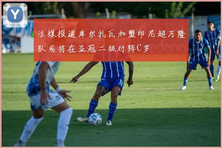 法媒报道库尔扎瓦加盟印尼超万隆队或将在亚冠二级对阵C罗