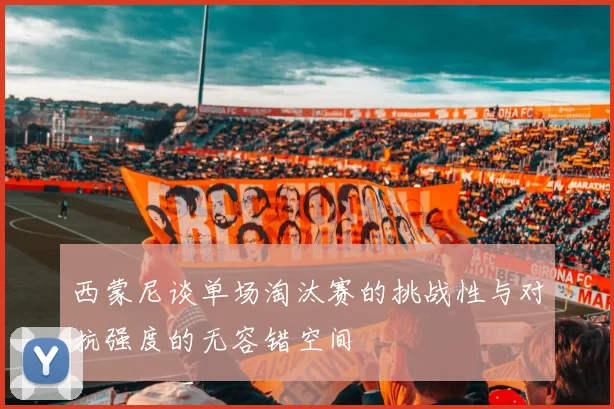 西蒙尼谈单场淘汰赛的挑战性与对抗强度的无容错空间