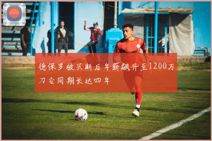 德保罗被买断后年薪飙升至1200万刀合同期长达四年