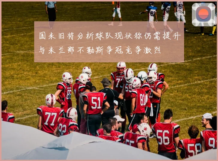 国米旧将分析球队现状称仍需提升与米兰那不勒斯争冠竞争激烈