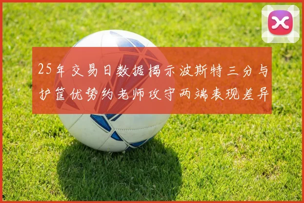 25年交易日数据揭示波斯特三分与护筐优势约老师攻守两端表现差异明显