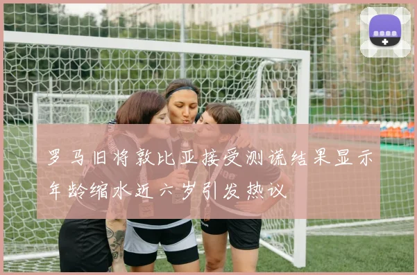 罗马旧将敦比亚接受测谎结果显示年龄缩水近六岁引发热议