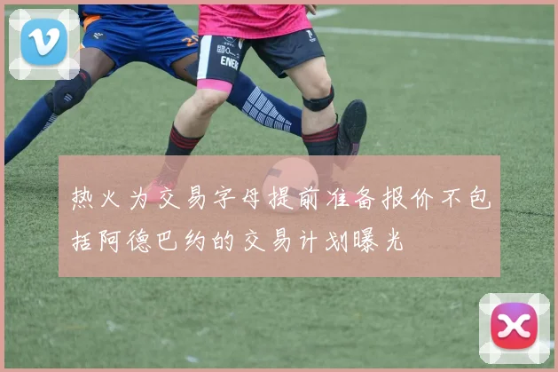 热火为交易字母提前准备报价不包括阿德巴约的交易计划曝光