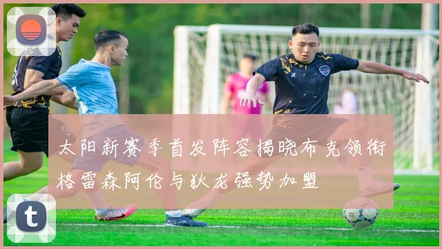 太阳新赛季首发阵容揭晓布克领衔格雷森阿伦与狄龙强势加盟