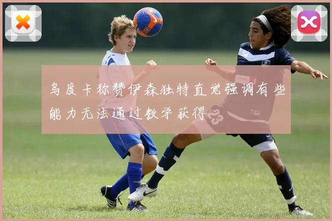 乌度卡称赞伊森独特直觉强调有些能力无法通过教学获得