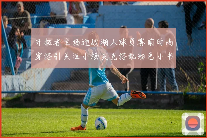开拓者主场迎战湖人球员赛前时尚穿搭引关注小杨夹克搭配粉色小书包